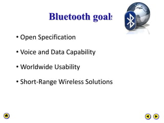 Bluetooth goals
• Open Specification
• Voice and Data Capability
• Worldwide Usability
• Short-Range Wireless Solutions
 