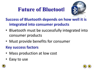 Future of Bluetooth
Success of Bluetooth depends on how well it is
integrated into consumer products
• Bluetooth must be successfully integrated into
consumer products
• Must provide benefits for consumer
Key success factors
• Mass production at low cost
• Easy to use
 
