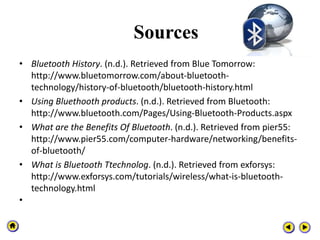 Sources
• Bluetooth History. (n.d.). Retrieved from Blue Tomorrow:
http://www.bluetomorrow.com/about-bluetooth-
technology/history-of-bluetooth/bluetooth-history.html
• Using Bluethooth products. (n.d.). Retrieved from Bluetooth:
http://www.bluetooth.com/Pages/Using-Bluetooth-Products.aspx
• What are the Benefits Of Bluetooth. (n.d.). Retrieved from pier55:
http://www.pier55.com/computer-hardware/networking/benefits-
of-bluetooth/
• What is Bluetooth Ttechnolog. (n.d.). Retrieved from exforsys:
http://www.exforsys.com/tutorials/wireless/what-is-bluetooth-
technology.html
•
 