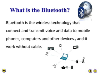 What is the Bluetooth?
Bluetooth is the wireless technology that
connect and transmit voice and data to mobile
phones, computers and other devices , and it
work without cable.
 