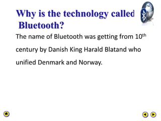 Why is the technology called
Bluetooth?
The name of Bluetooth was getting from 10th
century by Danish King Harald Blatand who
unified Denmark and Norway.
 