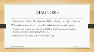 DIAGNOSIS
• Virus isolation. Heart blood [washed RBCs or buffy coat], spleen, liver, etc.
IV inoculation into 10- or 11-day-old chicken embryos or cell culture.
• Antigen and nucleic acid detection. ELISA, FAT, immunoperoxidase,
immune electron microscopy, PCR, etc.
• Seroconversion [acute and convalescent sera].
24-09-2020ABHIJITH SP CVAS POOKODE 21
 
