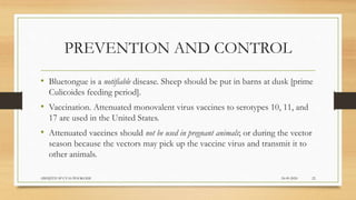 PREVENTION AND CONTROL
• Bluetongue is a notifiable disease. Sheep should be put in barns at dusk [prime
Culicoides feeding period].
• Vaccination. Attenuated monovalent virus vaccines to serotypes 10, 11, and
17 are used in the United States.
• Attenuated vaccines should not be used in pregnant animals; or during the vector
season because the vectors may pick up the vaccine virus and transmit it to
other animals.
24-09-2020ABHIJITH SP CVAS POOKODE 22
 