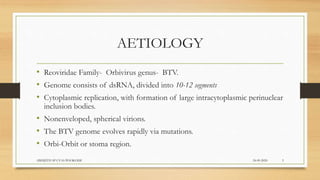 AETIOLOGY
• Reoviridae Family- Orbivirus genus- BTV.
• Genome consists of dsRNA, divided into 10-12 segments
• Cytoplasmic replication, with formation of large intracytoplasmic perinuclear
inclusion bodies.
• Nonenveloped, spherical virions.
• The BTV genome evolves rapidly via mutations.
• Orbi-Orbit or stoma region.
24-09-2020ABHIJITH SP CVAS POOKODE 3
 