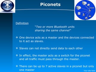 Piconets Definition “ Two or more Bluetooth units  sharing the same channel” One device acts as a master and the devices connected to it act as slaves. Slaves can not directly send data to each other In effect, the master acts as a switch for the piconet and all traffic must pass through the master. There can be up to 7 active slaves in a piconet but only one master 