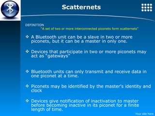 Scatternets DEFINITION “ A set of two or more interconnected piconets form scatternets” A Bluetooth unit can be a slave in two or more piconets, but it can be a master in only one. Devices that participate in two or more piconets may act as “gateways” Bluetooth units can only transmit and receive data in one piconet at a time. Piconets may be identified by the master's identity and clock Devices give notification of inactivation to master before becoming inactive in its piconet for a finite length of time. 