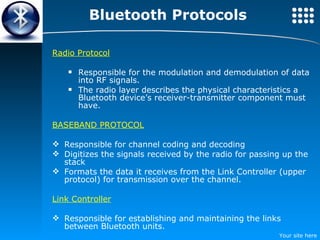 Bluetooth Protocols Radio Protocol Responsible for the modulation and demodulation of data into RF signals. The radio layer describes the physical characteristics a Bluetooth device’s receiver-transmitter component must have.  BASEBAND PROTOCOL Responsible for channel coding and decoding Digitizes the signals received by the radio for passing up the stack Formats the data it receives from the Link Controller (upper protocol) for transmission over the channel.  Link Controller Responsible for establishing and maintaining the links between Bluetooth units. 