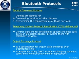 Bluetooth Protocols Service Discovery Protocol Defines procedures for Discovering services of other devices Determining the characteristics of those services. Telephony Control Protocol Specification (TCS) defines call Control signaling for establishing speech and data calls between Bluetooth devices, providing them with telephony services. Object Exchange Protocol Is a specification for Object data exchange over IF(InfraRed links) Examples for using OBEX include exchanging business cards and synchronizing calendar applications  