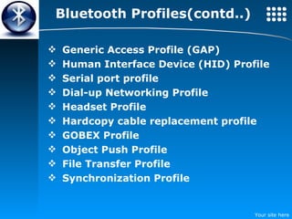 Bluetooth Profiles(contd..) Generic Access Profile (GAP) Human Interface Device (HID) Profile Serial port profile Dial-up Networking Profile Headset Profile Hardcopy cable replacement profile GOBEX Profile Object Push Profile File Transfer Profile Synchronization Profile 