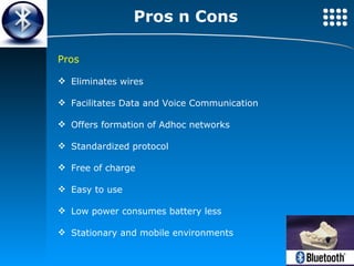 Pros n Cons Pros Eliminates wires Facilitates Data and Voice Communication Offers formation of Adhoc networks Standardized protocol Free of charge Easy to use Low power consumes battery less Stationary and mobile environments 