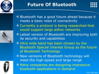 Future Of Bluetooth Bluetooth has a good future ahead because it meets a basic need of connectivity Currently a protocol is being researched that would support large adhoc networks Latest version of Bluetooth are improving both its security and capabilities Ultra wide band has been chosen by the Bluetooth Special Interest Group as the future of Bluetooth Technology. New versions of Bluetooth technology will meet the high-speed  and large range Many companies are designing impressive bluetooth applications in demand 