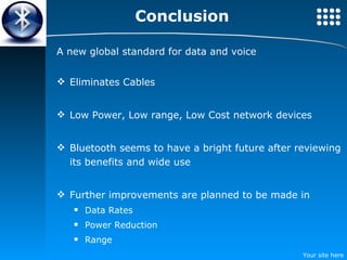 Conclusion A new global standard for data and voice Eliminates Cables Low Power, Low range, Low Cost network devices Bluetooth seems to have a bright future after reviewing its benefits and wide use Further improvements are planned to be made in Data Rates Power Reduction Range 