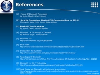 References [1]  Future Of Bluetooth Technology by Justin Blasdin, Kian Pokorny [2]  Security Comparison: BluetoothTM Communications vs. 802.11 Thomas G. Xydis Ph.D, Simon Blake-Wilson [3] Bluetooth dot dot attacks  By John F.David, Michael Barclay [4] Bluetooth : A Technology in Demand By Aniston Roger, Siamonds Lee [5]  Bluetooth Era http://en.wikipedia.org/wiki/Bluetooth  [6] Blue Tooth  http://www.wirelessdevnet.com/channels/bluetooth/features/bluetooth.html  [7] Introduction To Bluetooth http://www.gsmfavorites.com/documents/bluetooth/introduction/  [8] Advantages Of Bluetooth http://ezinearticles.com/?What-Are-The-Advantages-Of-Bluetooth-Technology?&id=562666 [9]  Bluetooth vs. Wi-Fi Technology  http://www.smallbusinesscomputing.com/webmaster/article.php/3331421  [10] Hack Device via Bluetooth without owner’s permission http://www.wonderhowto.com/how-to/video/how-to-hack-a-cell-phone-to-make-free-phone-calls-218649/ 