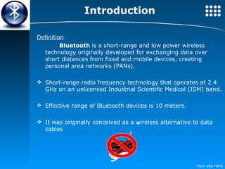 Introduction Definition Bluetooth  is a short-range and low power wireless technology originally developed  for exchanging data over short distances from fixed and mobile devices, creating personal area networks (PANs).   Short-range radio frequency technology that operates at 2.4 GHz on an unlicensed Industrial Scientific Medical (ISM) band. Effective range of Bluetooth devices is 10 meters. It was originally conceived as a wireless alternative to data cables 
