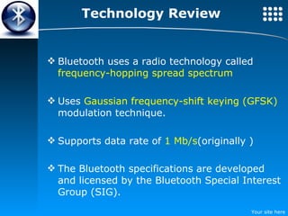 Technology Review Bluetooth uses a radio technology called  frequency-hopping spread spectrum Uses  Gaussian frequency-shift keying (GFSK)  modulation technique. Supports data rate of  1 Mb/s (originally ) The Bluetooth specifications are developed and licensed by the Bluetooth Special Interest Group (SIG).   