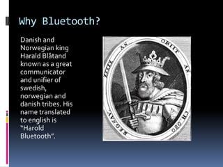 Why Bluetooth?Danish and Norwegian king HaraldBlåtand known as a great communicator and unifier of swedish, norwegian and danish tribes. His name translated to english is “Harold Bluetooth”.