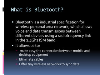 Whatis Bluetooth?Bluetooth is a industrial specification for wireless personal area network, which allows voice and data transmissi0ns between different devices using a radiofrequency link in the 2.4Ghz ISM band.It allows us to: make easy the connection between mobile and desktop equipmentEliminate cablesOffer tiny wireless networks to sync data
