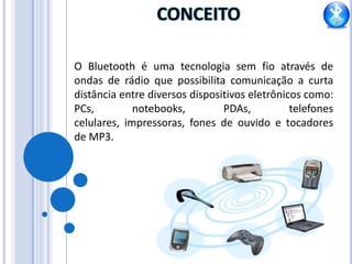 CONCEITO O Bluetooth é uma tecnologia sem fio através de ondas de rádio que possibilita comunicação a curta distância entre diversos dispositivos eletrônicos como: PCs, notebooks, PDAs, telefones celulares, impressoras, fones de ouvido e tocadores de MP3.