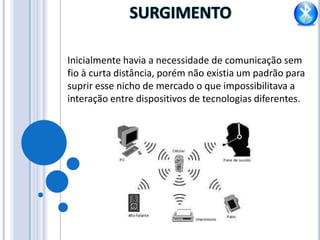 SURGIMENTOInicialmente havia a necessidade de comunicação sem fio à curta distância, porém não existia um padrão para suprir esse nicho de mercado o que impossibilitava a interação entre dispositivos de tecnologias diferentes.