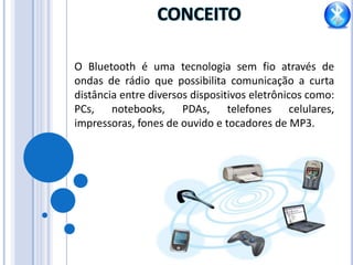 CONCEITO O Bluetooth é uma tecnologia sem fio através de ondas de rádio que possibilita comunicação a curta distância entre diversos dispositivos eletrônicos como: PCs, notebooks, PDAs, telefones celulares, impressoras, fones de ouvido e tocadores de MP3.