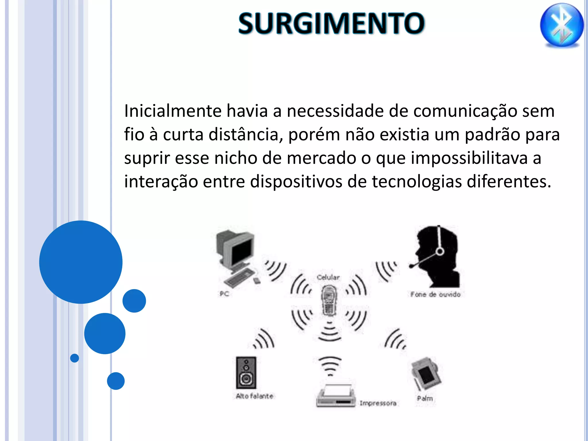 SURGIMENTOInicialmente havia a necessidade de comunicação sem fio à curta distância, porém não existia um padrão para suprir esse nicho de mercado o que impossibilitava a interação entre dispositivos de tecnologias diferentes.