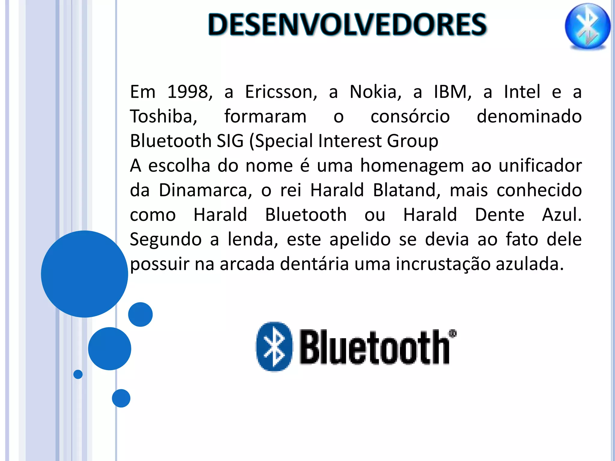 DESENVOLVEDORES Em 1998, a Ericsson, a Nokia, a IBM, a Intel e a Toshiba, formaram o consórcio denominado Bluetooth SIG (SpecialInterestGroupA escolha do nome é uma homenagem ao unificador da Dinamarca, o rei Harald Blatand, mais conhecido como Harald Bluetooth ou Harald Dente Azul. Segundo a lenda, este apelido se devia ao fato dele possuir na arcada dentária uma incrustação azulada.