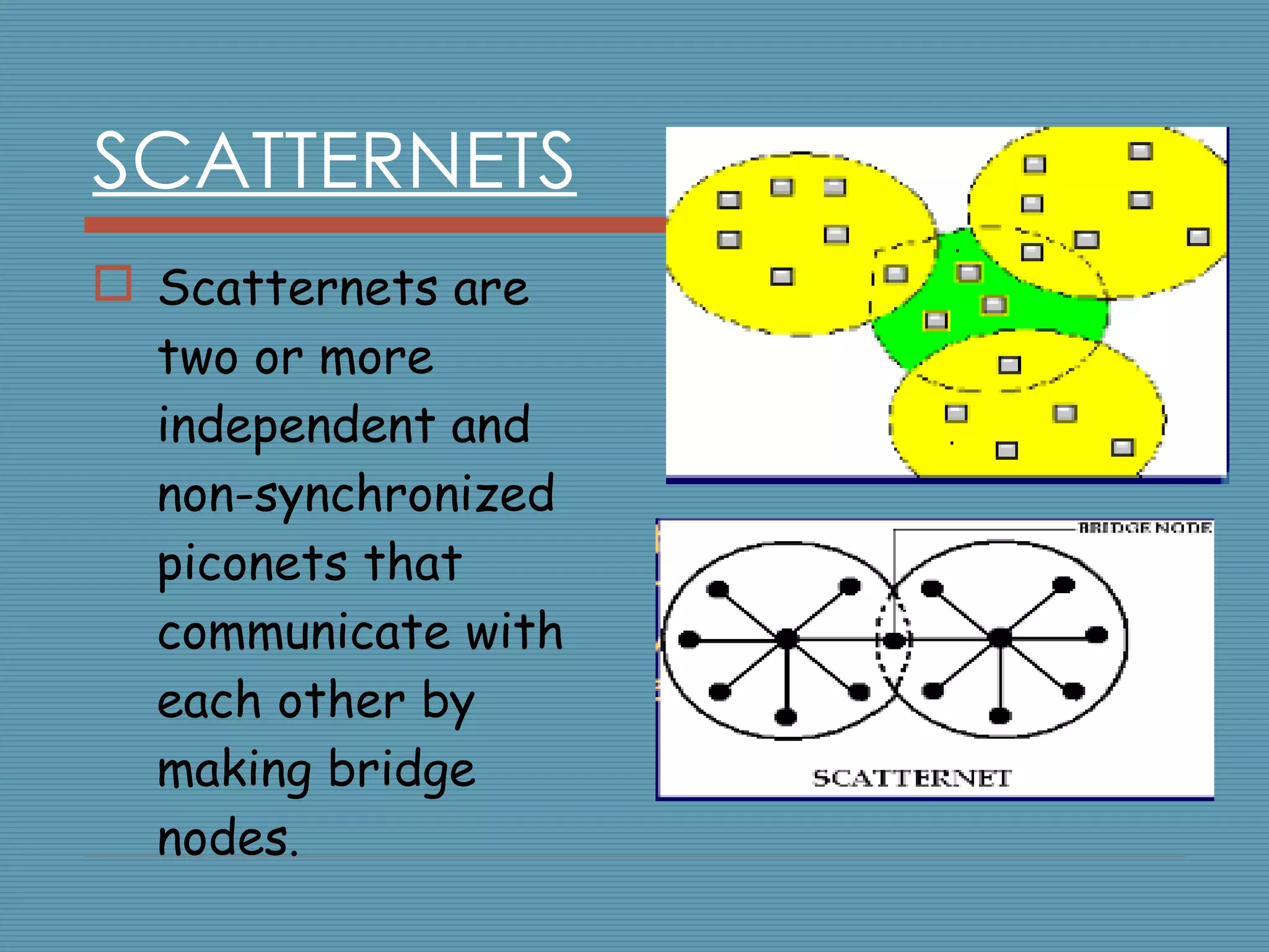 SCATTERNETS Scatternets are two or more independent and non-synchronized piconets that communicate with each other by making bridge nodes . 