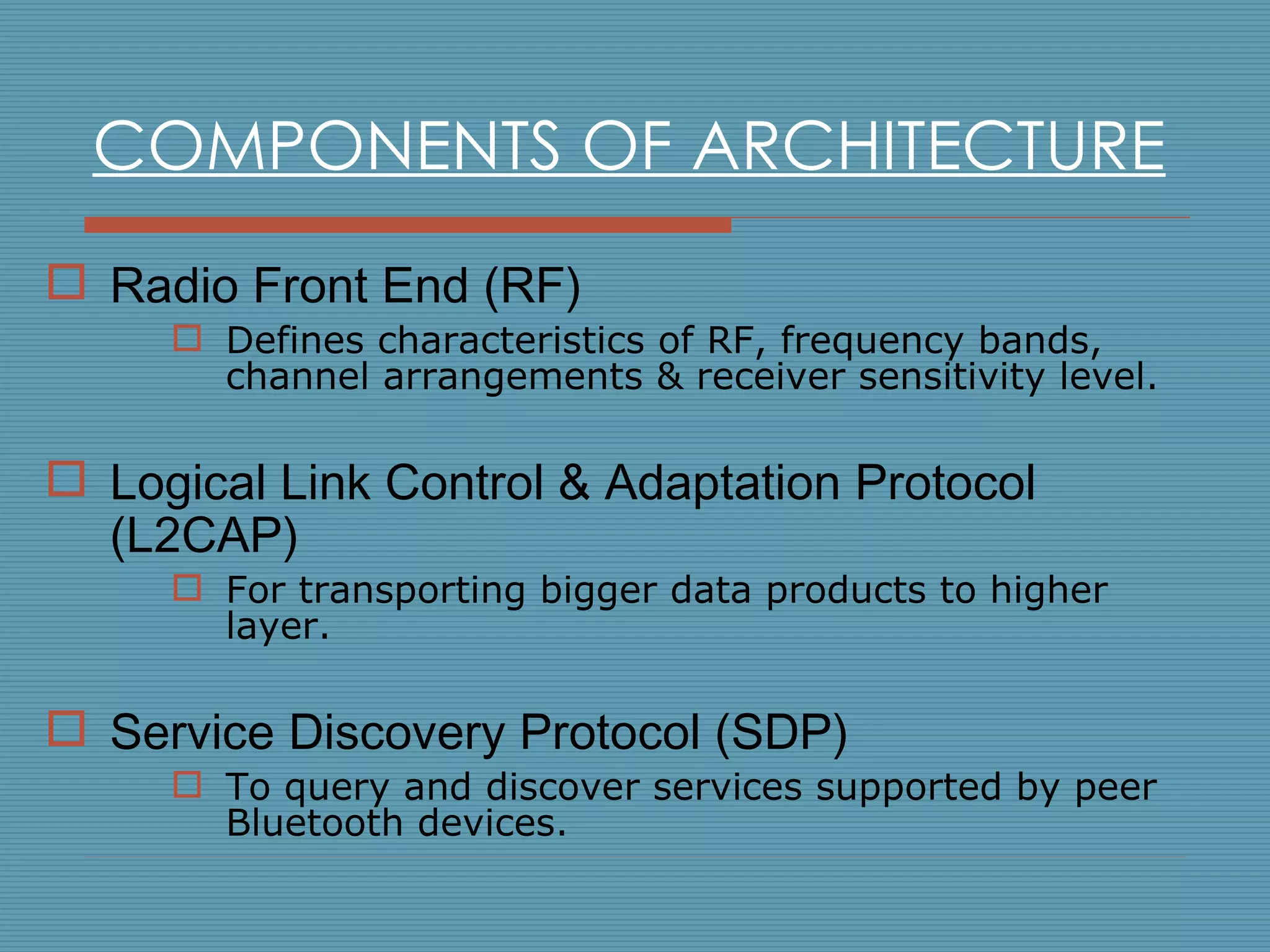 COMPONENTS OF ARCHITECTURE Radio Front End (RF) Defines characteristics of RF, frequency bands, channel arrangements & receiver sensitivity level. Logical Link Control & Adaptation Protocol (L2CAP) For transporting bigger data products to higher layer. Service Discovery Protocol (SDP) T o query and discover services supported by peer Bluetooth devices. 