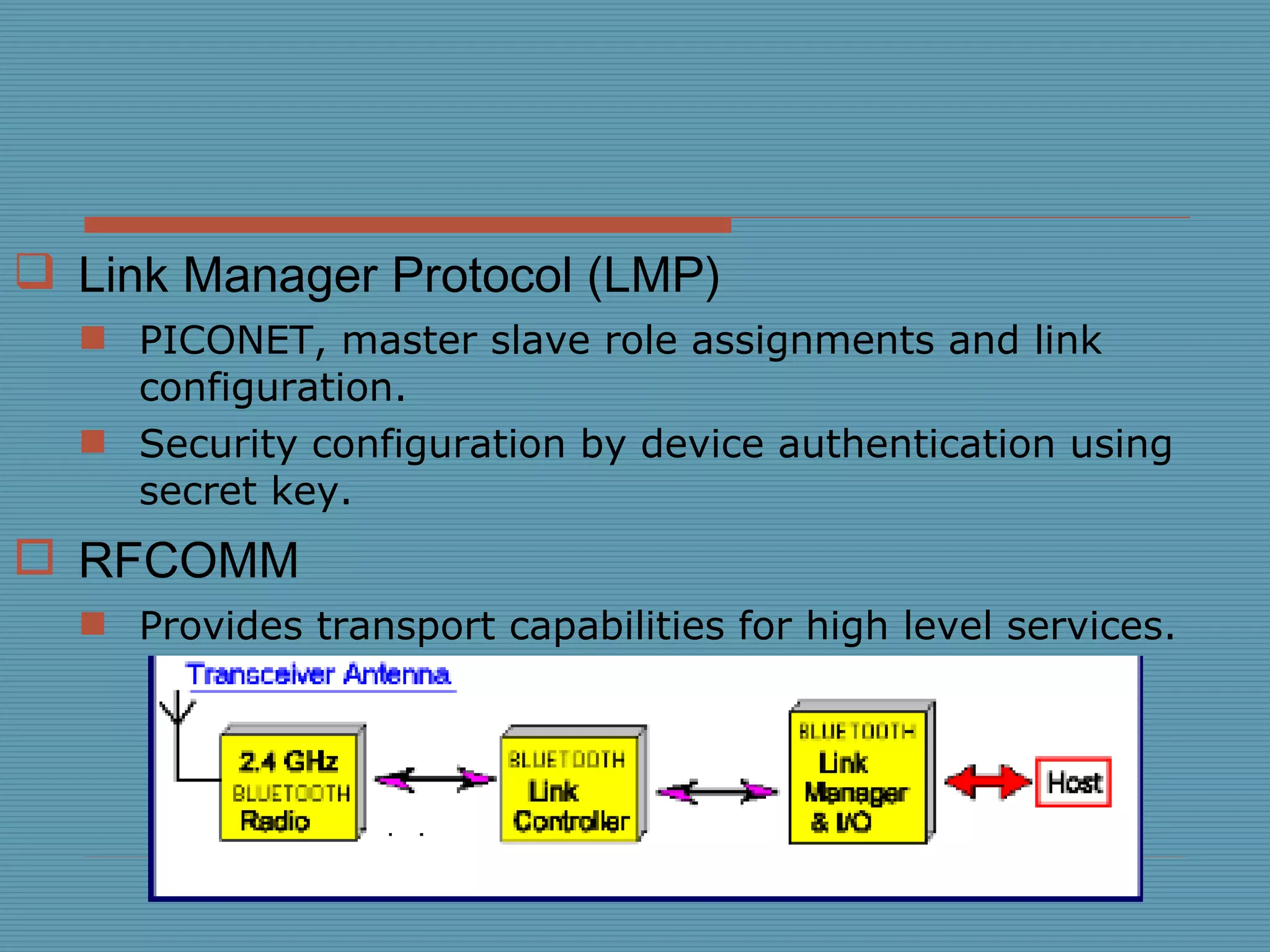 Link Manager Protocol (LMP) PICONET, master slave role assignments and link configuration. Security configuration by device authentication using secret key. RFCOMM Provides transport capabilities for high level services. 