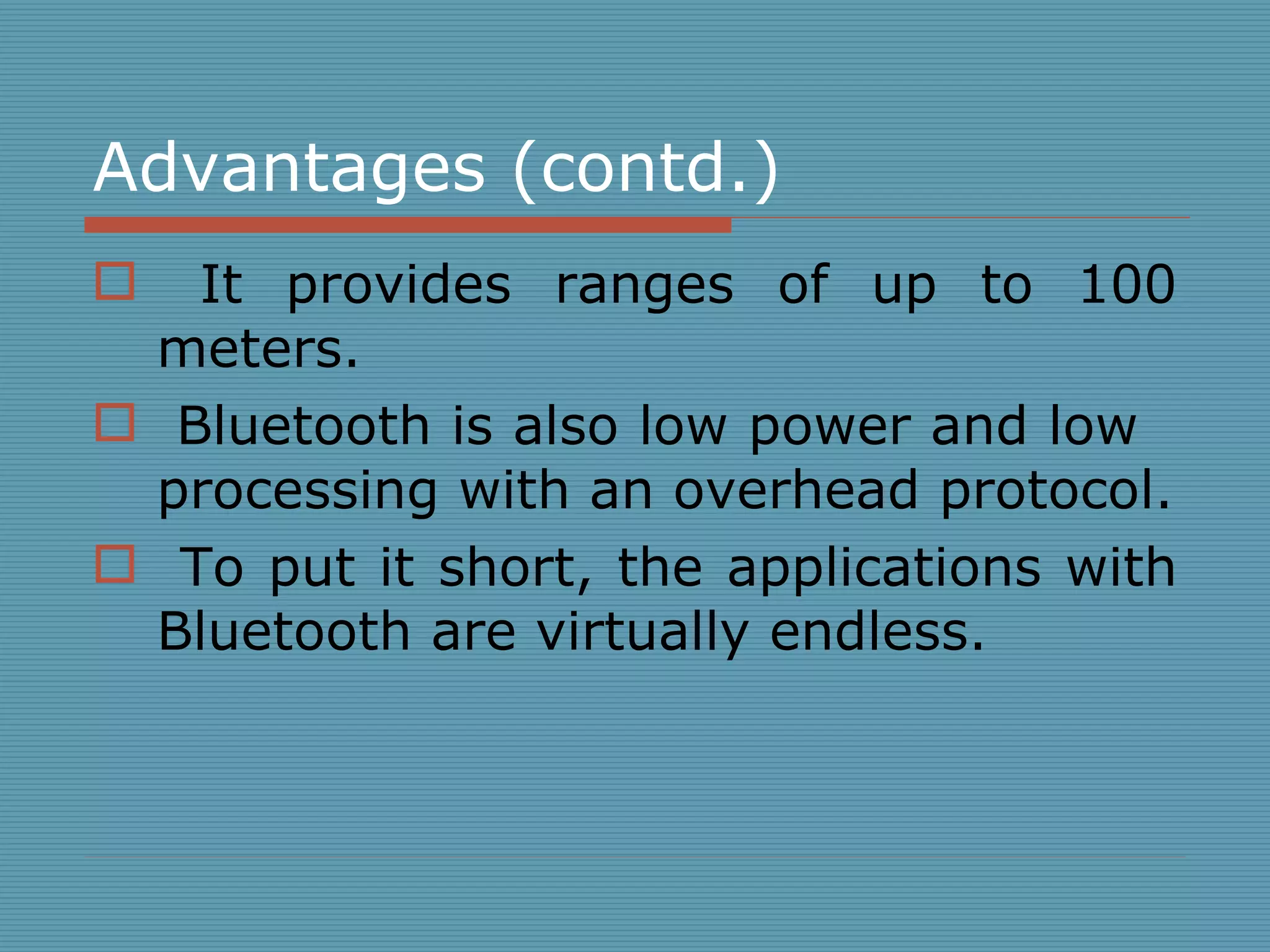 Advantages (contd.) It provides ranges of up to 100 meters. Bluetooth is also low power and low  processing with an overhead protocol. To put it short, the applications with Bluetooth are virtually endless.  