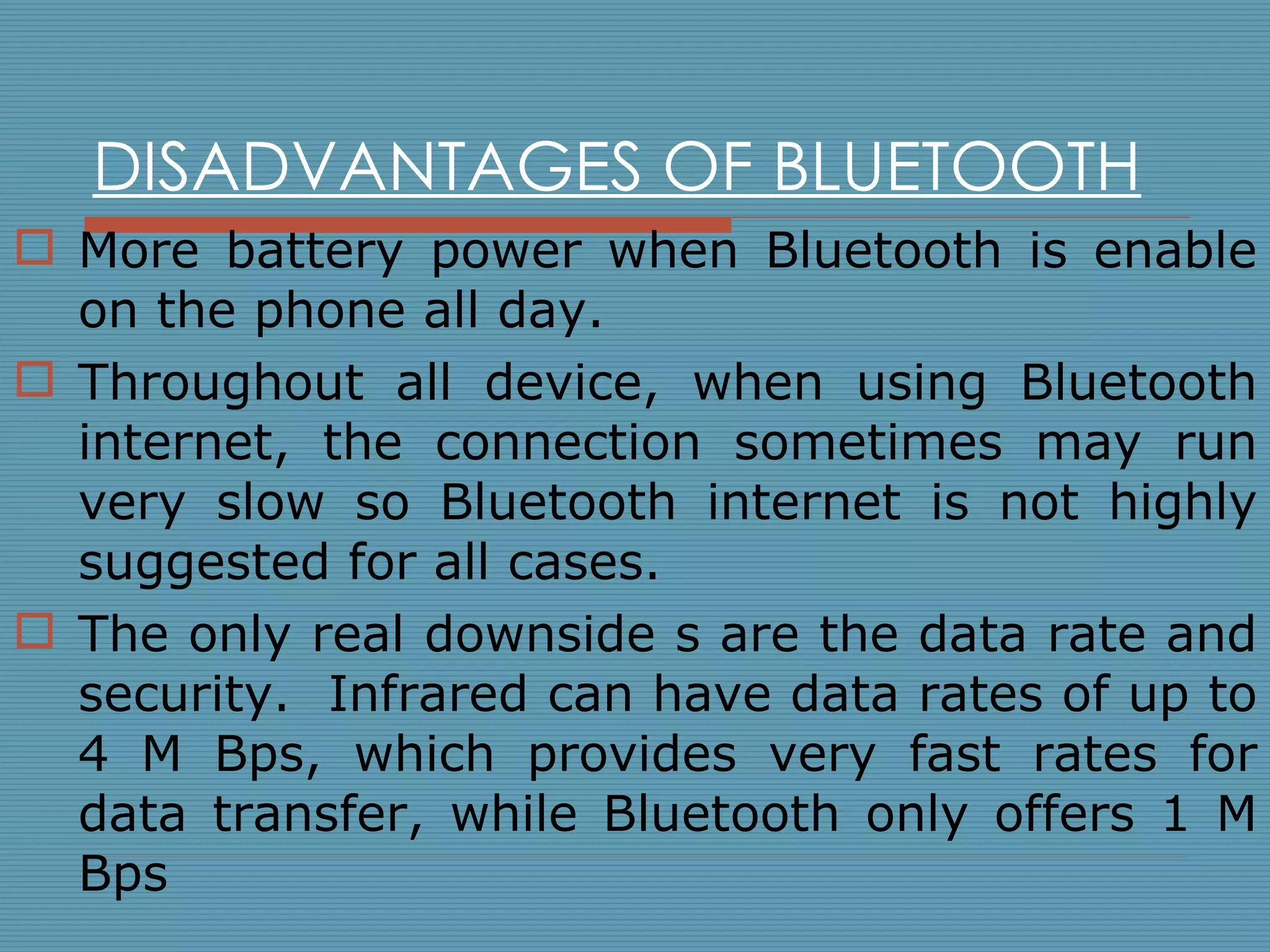 DISADVANTAGES OF BLUETOOTH More battery power when Bluetooth is enable on the phone all day. Throughout all device, when using Bluetooth internet, the connection sometimes may run very slow so Bluetooth internet is not highly suggested for all cases. The only real downside s are the data rate and security.  Infrared can have data rates of up to 4 M Bps, which provides very fast rates for data transfer, while Bluetooth only offers 1 M Bps 