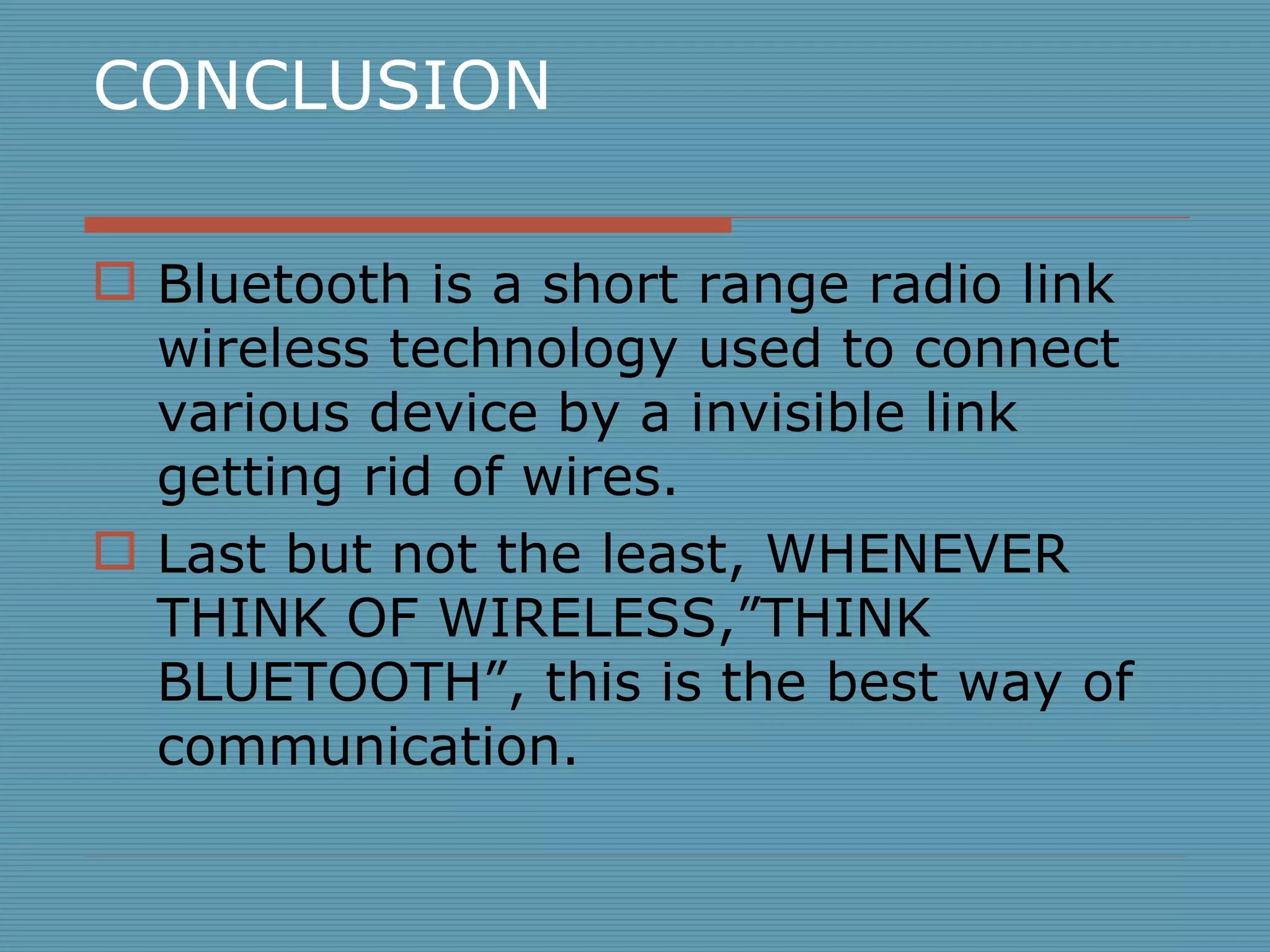 CONCLUSION Bluetooth is a short range radio link wireless technology used to connect various device by a invisible link getting rid of wires. Last but not the least, WHENEVER THINK OF WIRELESS,”THINK BLUETOOTH”, this is the best way of communication. 