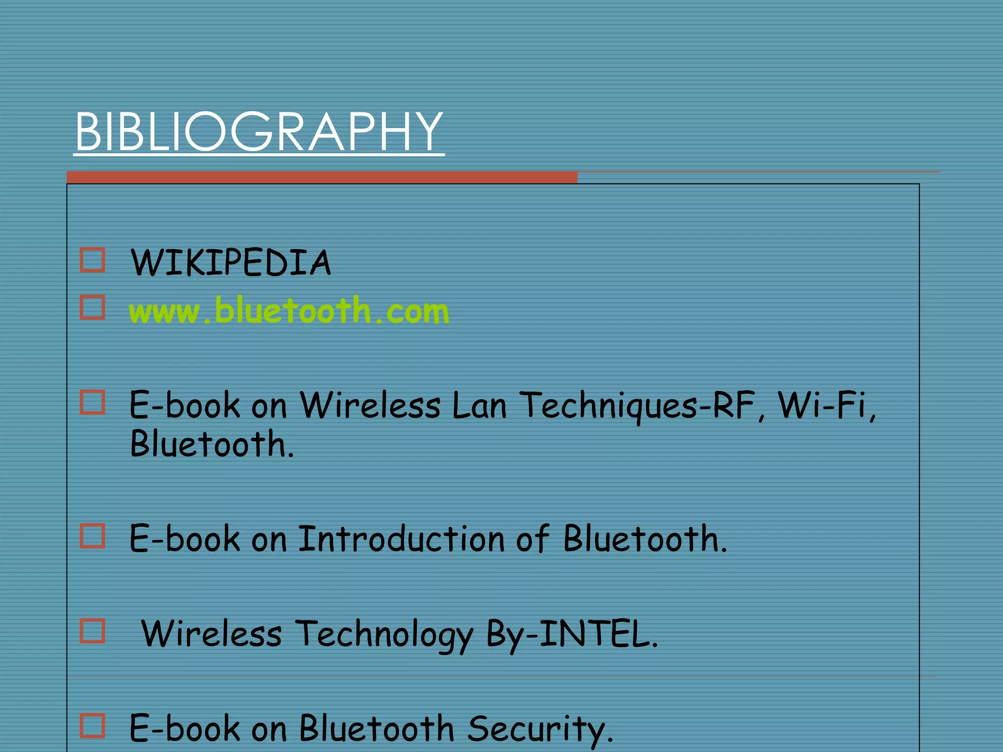 BIBLIOGRAPHY WIKIPEDIA www.bluetooth.com E-book on Wireless Lan Techniques-RF, Wi-Fi, Bluetooth. E-book on Introduction of Bluetooth. Wireless Technology By-INTEL. E-book on Bluetooth Security. 