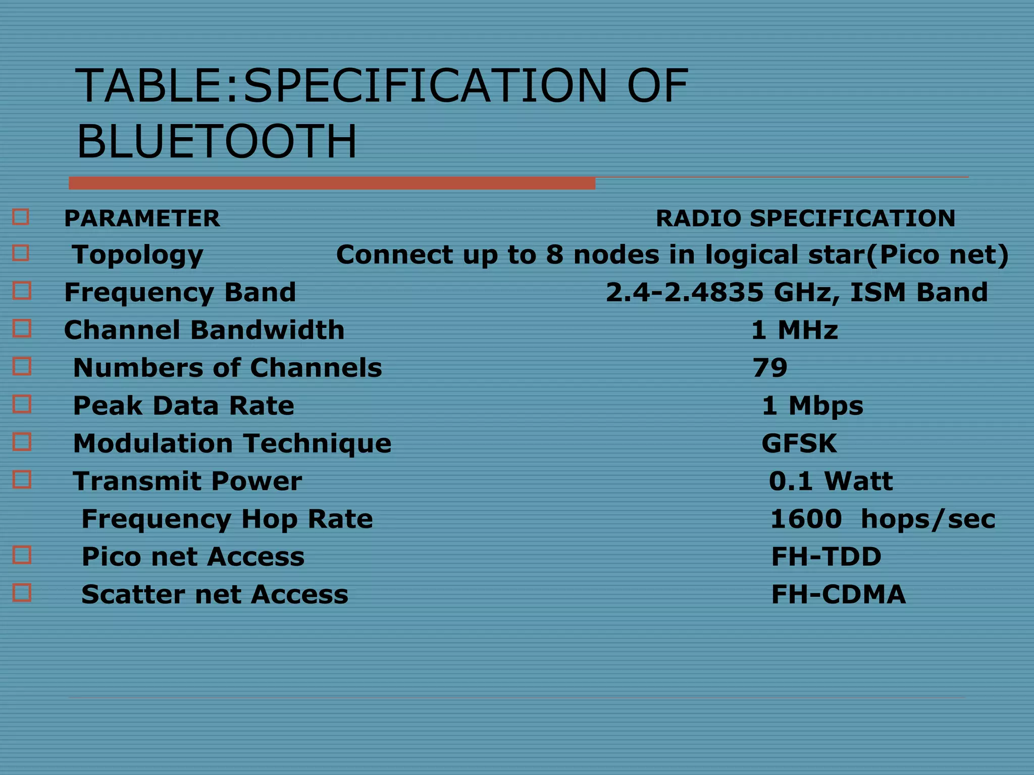 TABLE:SPECIFICATION OF BLUETOOTH PARAMETER  RADIO SPECIFICATION Topology  Connect up to 8 nodes in logical star(Pico net) Frequency Band  2.4-2.4835 GHz, ISM Band Channel Bandwidth  1 MHz Numbers of Channels  79 Peak Data Rate  1 Mbps Modulation Technique  GFSK Transmit Power  0.1 Watt Frequency Hop Rate  1600  hops/sec Pico net Access  FH-TDD Scatter net Access  FH-CDMA 
