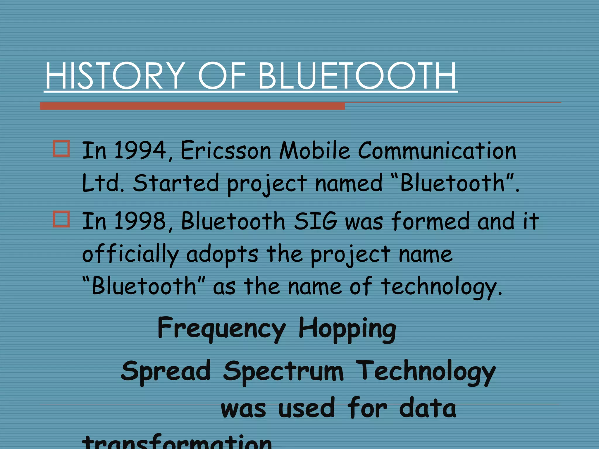 HISTORY OF BLUETOOTH In 1994, Ericsson Mobile Communication Ltd. Started project named “Bluetooth”. In 1998, Bluetooth SIG was formed and it officially adopts the project name “Bluetooth” as the name of technology. Frequency Hopping  Spread Spectrum Technology  was used for data transformation . 