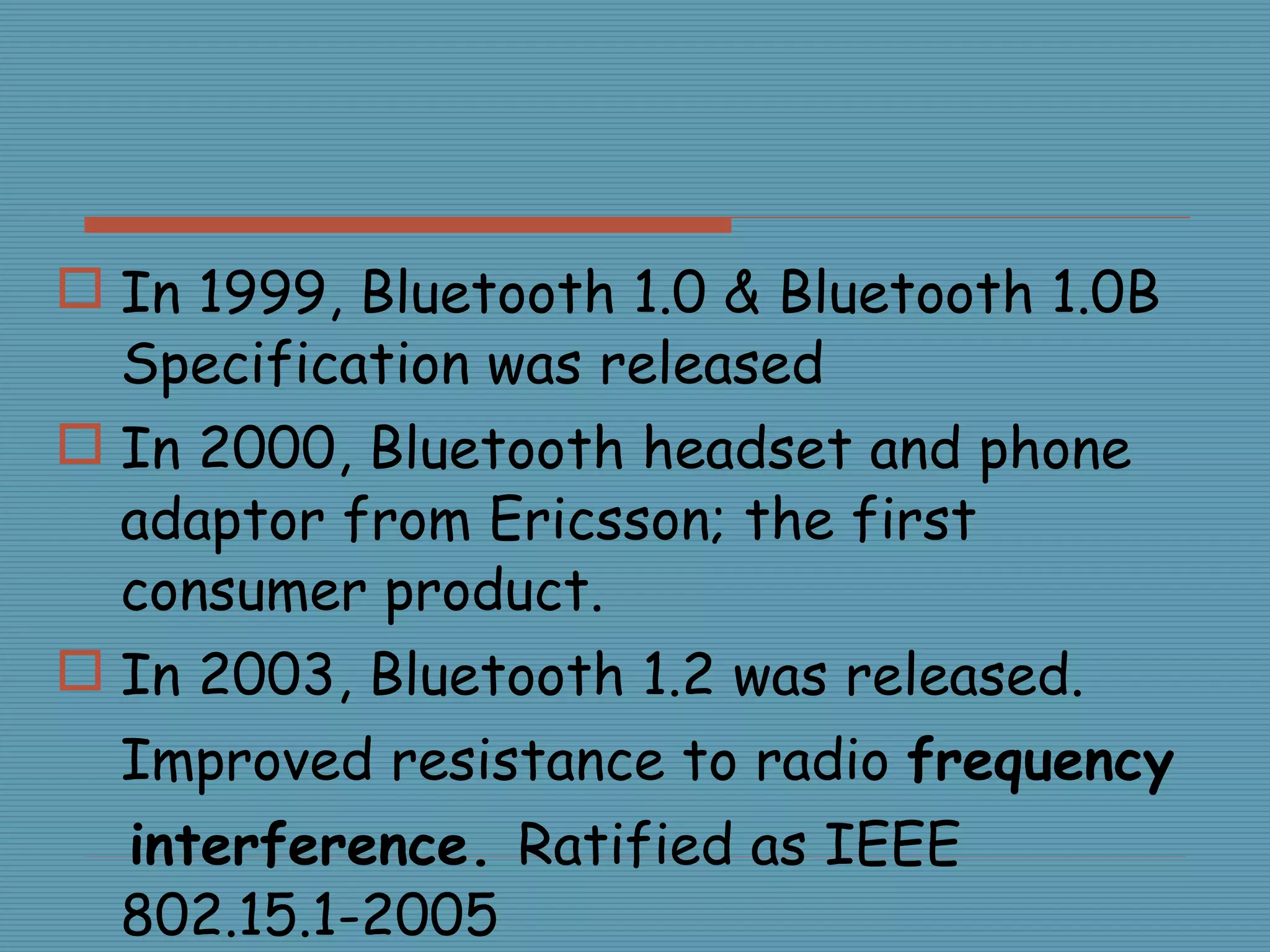 In 1999, Bluetooth 1.0 & Bluetooth 1.0B Specification was released In 2000, Bluetooth headset and phone adaptor from Ericsson; the first consumer product. In 2003, Bluetooth 1.2 was released. Improved resistance to radio  frequency interference.  Ratified as IEEE 802.15.1-2005 