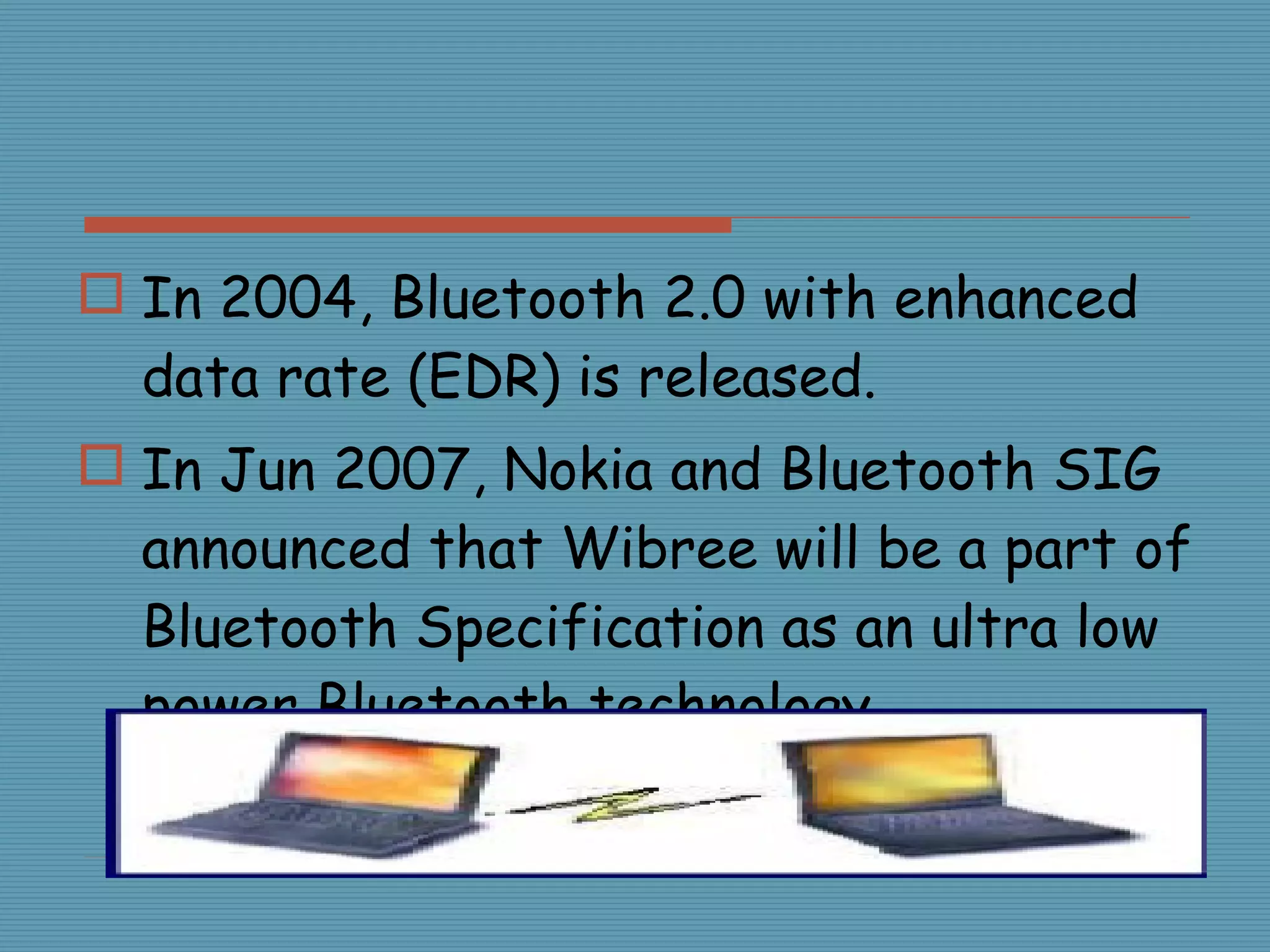 In 2004, Bluetooth 2.0 with enhanced data rate (EDR) is released. In Jun 2007, Nokia and Bluetooth SIG announced that Wibree will be a part of Bluetooth Specification as an ultra low power Bluetooth technology. 