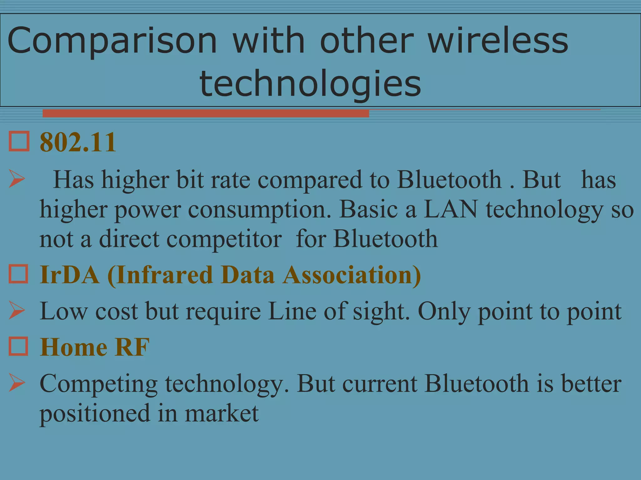 Comparison with other wireless  technologies 802.11 Has higher bit rate compared to Bluetooth . But  has higher power consumption. Basic a LAN technology so not a direct competitor  for Bluetooth IrDA (Infrared Data Association) Low cost but require Line of sight. Only point to point Home RF Competing technology. But current Bluetooth is better positioned in market 