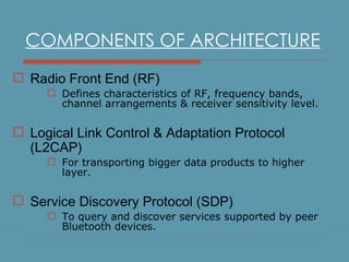 COMPONENTS OF ARCHITECTURE Radio Front End (RF) Defines characteristics of RF, frequency bands, channel arrangements & receiver sensitivity level. Logical Link Control & Adaptation Protocol (L2CAP) For transporting bigger data products to higher layer. Service Discovery Protocol (SDP) T o query and discover services supported by peer Bluetooth devices. 