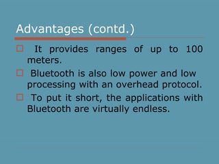 Advantages (contd.) It provides ranges of up to 100 meters. Bluetooth is also low power and low  processing with an overhead protocol. To put it short, the applications with Bluetooth are virtually endless.  