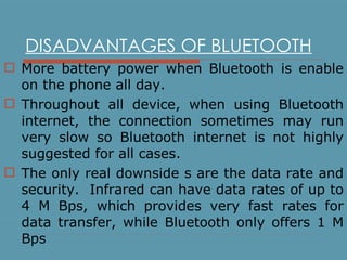 DISADVANTAGES OF BLUETOOTH More battery power when Bluetooth is enable on the phone all day. Throughout all device, when using Bluetooth internet, the connection sometimes may run very slow so Bluetooth internet is not highly suggested for all cases. The only real downside s are the data rate and security.  Infrared can have data rates of up to 4 M Bps, which provides very fast rates for data transfer, while Bluetooth only offers 1 M Bps 
