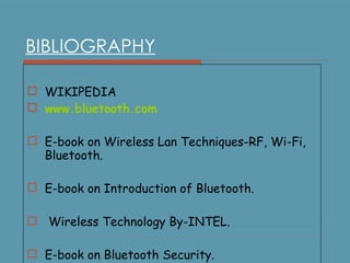 BIBLIOGRAPHY WIKIPEDIA www.bluetooth.com E-book on Wireless Lan Techniques-RF, Wi-Fi, Bluetooth. E-book on Introduction of Bluetooth. Wireless Technology By-INTEL. E-book on Bluetooth Security. 