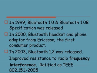In 1999, Bluetooth 1.0 & Bluetooth 1.0B Specification was released In 2000, Bluetooth headset and phone adaptor from Ericsson; the first consumer product. In 2003, Bluetooth 1.2 was released. Improved resistance to radio  frequency interference.  Ratified as IEEE 802.15.1-2005 