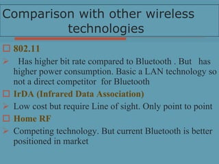 Comparison with other wireless  technologies 802.11 Has higher bit rate compared to Bluetooth . But  has higher power consumption. Basic a LAN technology so not a direct competitor  for Bluetooth IrDA (Infrared Data Association) Low cost but require Line of sight. Only point to point Home RF Competing technology. But current Bluetooth is better positioned in market 