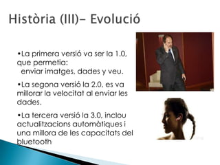 •La primera versió va ser la 1.0,
que permetia:
 enviar imatges, dades y veu.
•La segona versió la 2.0, es va
millorar la velocitat al enviar les
dades.
•La tercera versió la 3.0, inclou
actualitzacions automàtiques i
una millora de les capacitats del
bluetooth
 