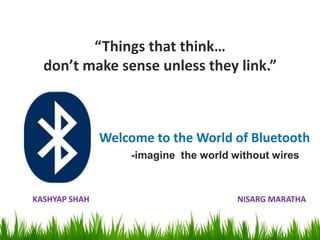 “Things that think…
  don’t make sense unless they link.”



               Welcome to the World of Bluetooth
                    -imagine the world without wires



KASHYAP SHAH                            NISARG MARATHA
 