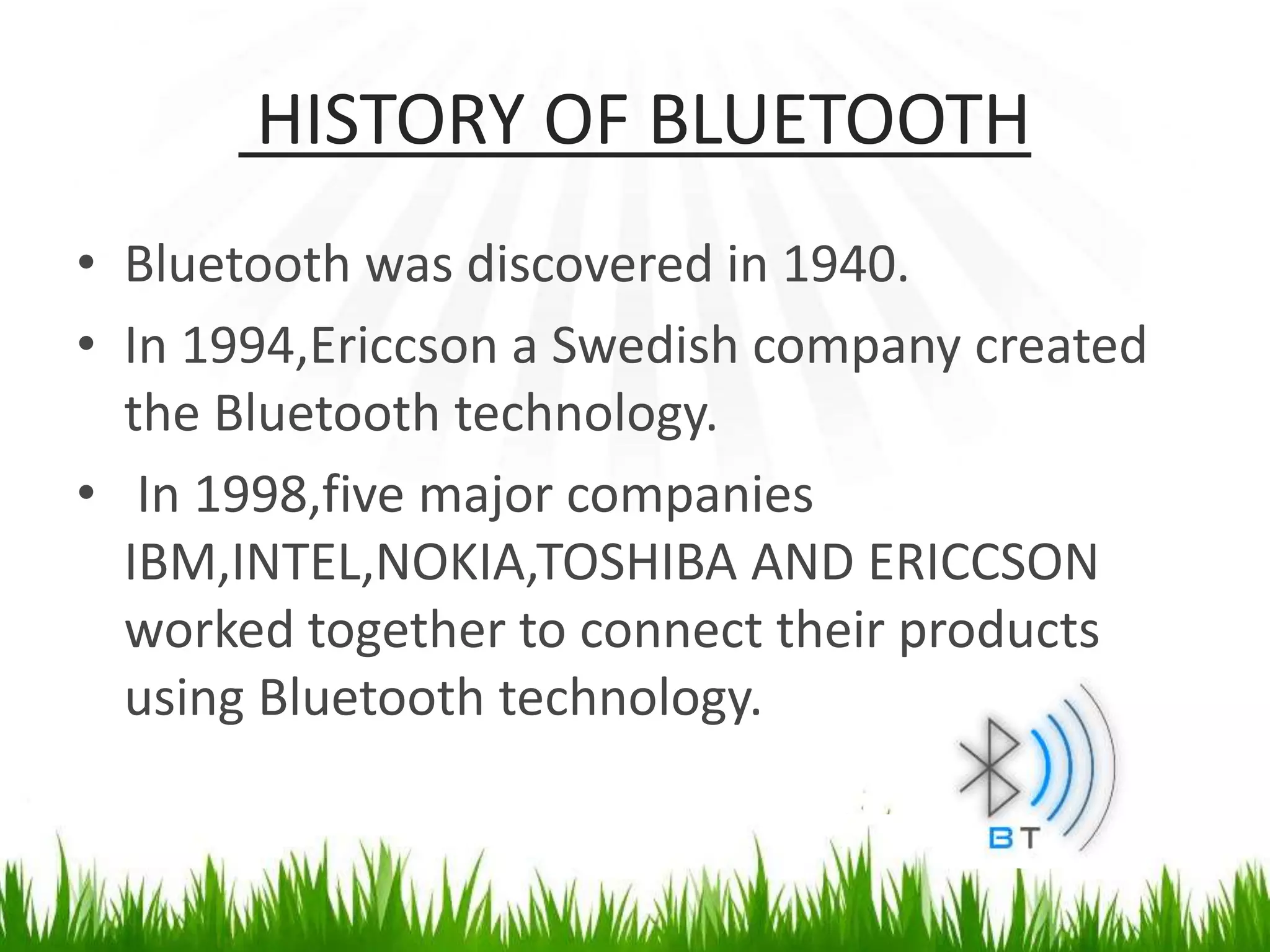 HISTORY OF BLUETOOTH
• Bluetooth was discovered in 1940.
• In 1994,Ericcson a Swedish company created
the Bluetooth technology.
• In 1998,five major companies
IBM,INTEL,NOKIA,TOSHIBA AND ERICCSON
worked together to connect their products
using Bluetooth technology.
 