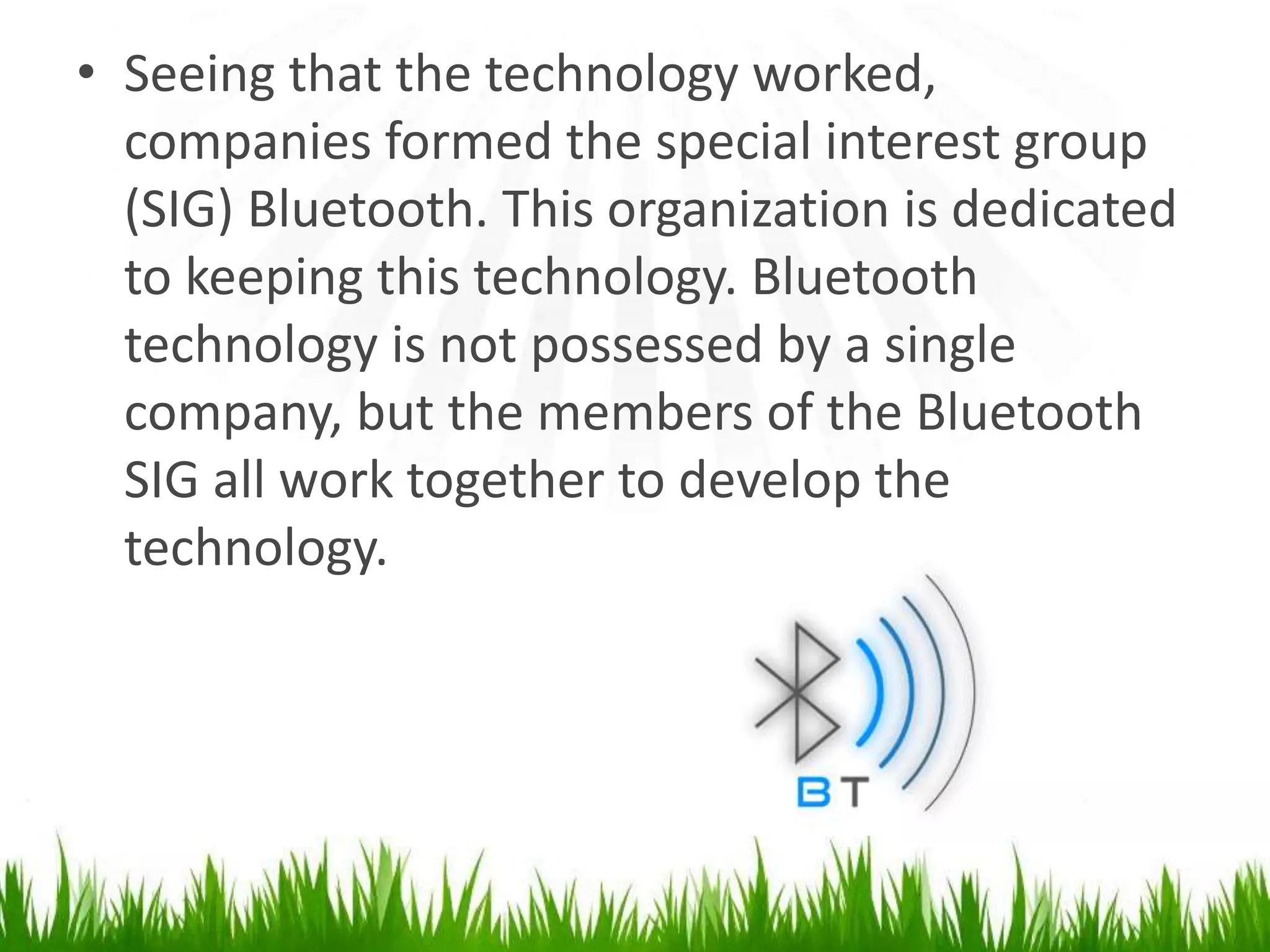 • Seeing that the technology worked,
companies formed the special interest group
(SIG) Bluetooth. This organization is dedicated
to keeping this technology. Bluetooth
technology is not possessed by a single
company, but the members of the Bluetooth
SIG all work together to develop the
technology.
 