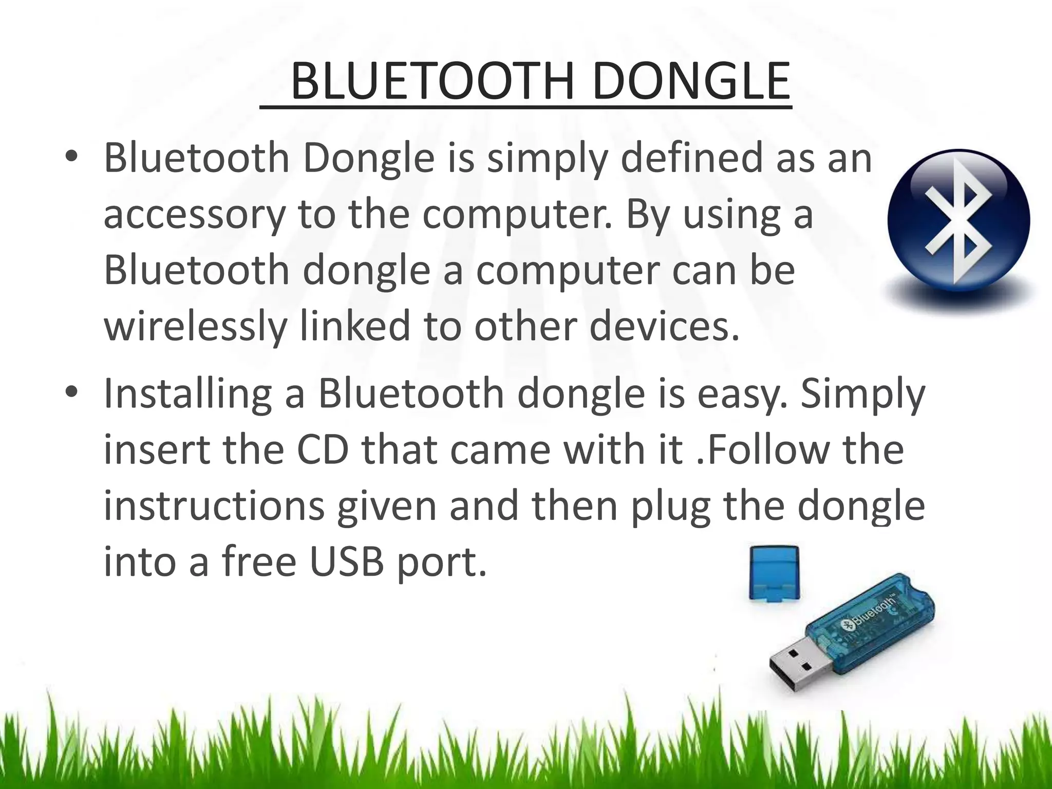 BLUETOOTH DONGLE
• Bluetooth Dongle is simply defined as an
accessory to the computer. By using a
Bluetooth dongle a computer can be
wirelessly linked to other devices.
• Installing a Bluetooth dongle is easy. Simply
insert the CD that came with it .Follow the
instructions given and then plug the dongle
into a free USB port.
 
