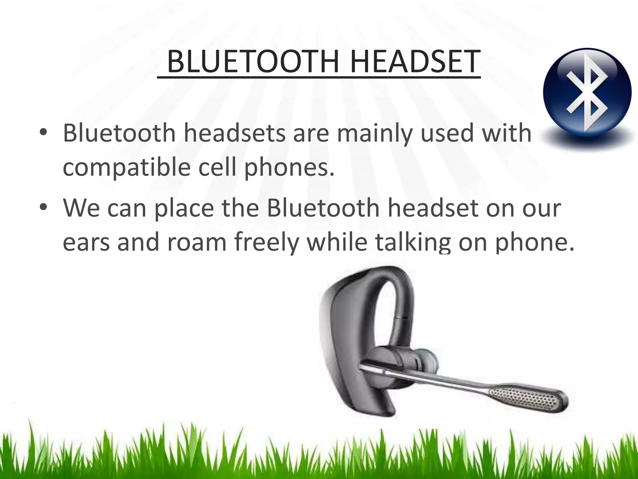 BLUETOOTH HEADSET
• Bluetooth headsets are mainly used with
compatible cell phones.
• We can place the Bluetooth headset on our
ears and roam freely while talking on phone.
 